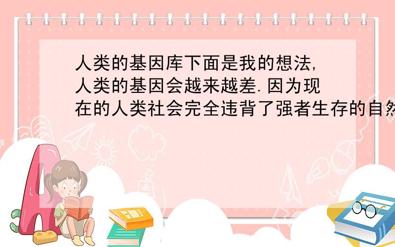 人类的基因库下面是我的想法,人类的基因会越来越差.因为现在的人类社会完全违背了强者生存的自然法则.弱者会得到政府的社会的帮助,使得他们能够生存,他们的基因也就得以遗传给后代.