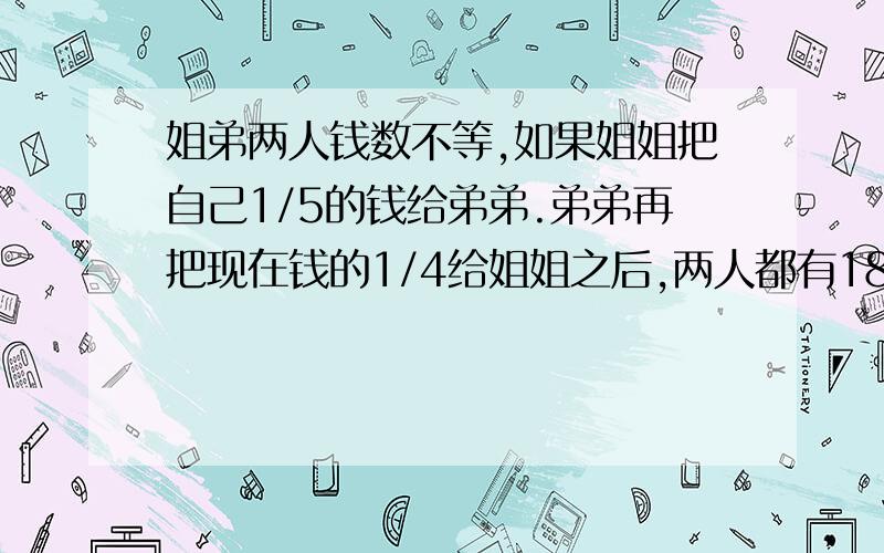 姐弟两人钱数不等,如果姐姐把自己1/5的钱给弟弟.弟弟再把现在钱的1/4给姐姐之后,两人都有180元,姐弟原来各有多少元?