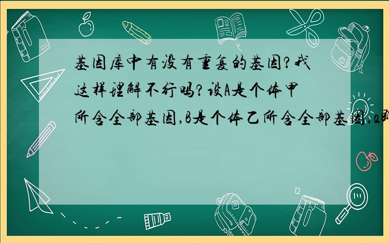 基因库中有没有重复的基因?我这样理解不行吗?设A是个体甲所含全部基因,B是个体乙所含全部基因,a即属于A,又属于B该种群的基因库设为U,那么A并B含于U,那a属于U此时a不就是那个重复的基因吗