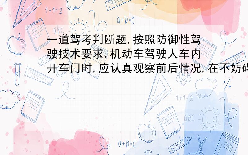 一道驾考判断题,按照防御性驾驶技术要求,机动车驾驶人车内开车门时,应认真观察前后情况,在不妨碍其他车辆和行人通行情况下,用右手开车门.书中答案是：正确!题中没有说用手缓慢推开车