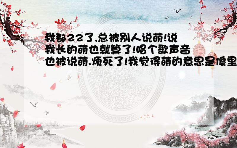 我都22了,总被别人说萌!说我长的萌也就算了!唱个歌声音也被说萌.烦死了!我觉得萌的意思是傻里叭唧的.所以我不想别人说我萌!我有装成熟可是不是很成功.我该怎么办?