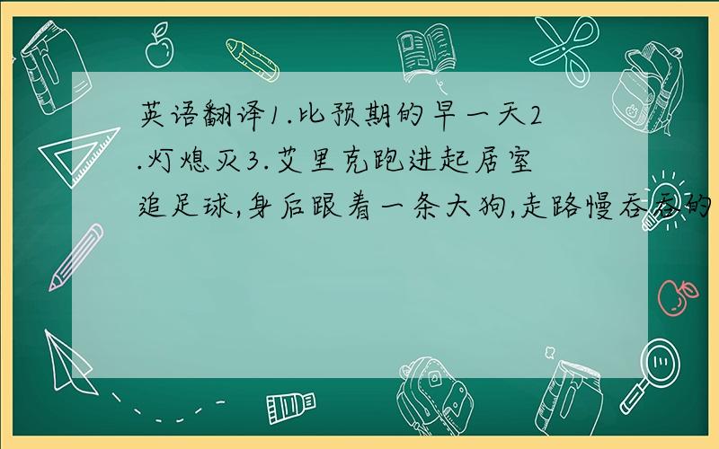 英语翻译1.比预期的早一天2.灯熄灭3.艾里克跑进起居室追足球,身后跟着一条大狗,走路慢吞吞的.4.起居室里一片狼藉,地板上堆放着许多披萨盒子,洗碗池里全是脏碗碟.5.艾里克坐在床上.看着