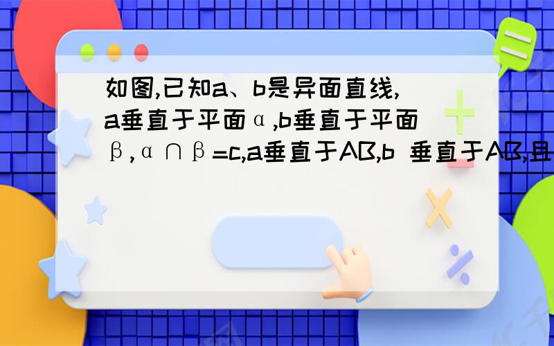 如图,已知a、b是异面直线,a垂直于平面α,b垂直于平面β,α∩β=c,a垂直于AB,b 垂直于AB,且A∈a,B∈b,求证：AB平行于c.