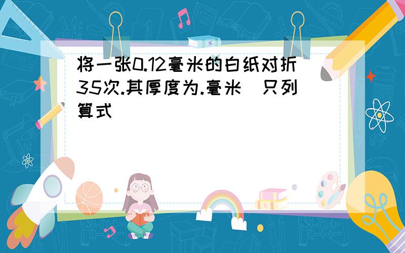 将一张0.12毫米的白纸对折35次.其厚度为.毫米（只列算式）