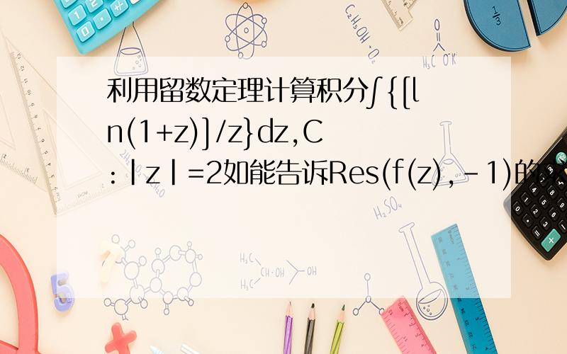 利用留数定理计算积分∫{[ln(1+z)]/z}dz,C:|z|=2如能告诉Res(f(z),-1)的求法,再加100分.我直接加到200分了，只要告诉解题过程就行