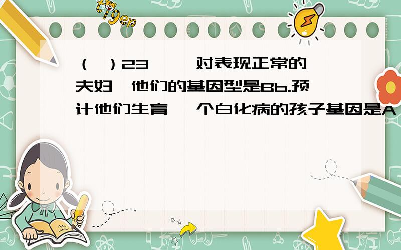 （ ）23、一 对表现正常的夫妇,他们的基因型是Bb.预计他们生育一 个白化病的孩子基因是A 、 BB B、 Bb C BB或Bb D dd、为什么我感觉没个正确的,我觉得是bb