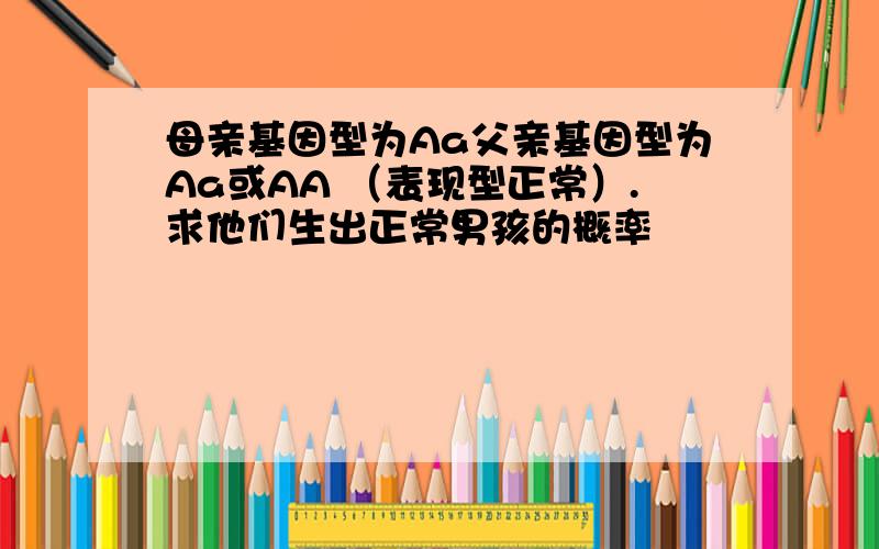 母亲基因型为Aa父亲基因型为Aa或AA （表现型正常）.求他们生出正常男孩的概率