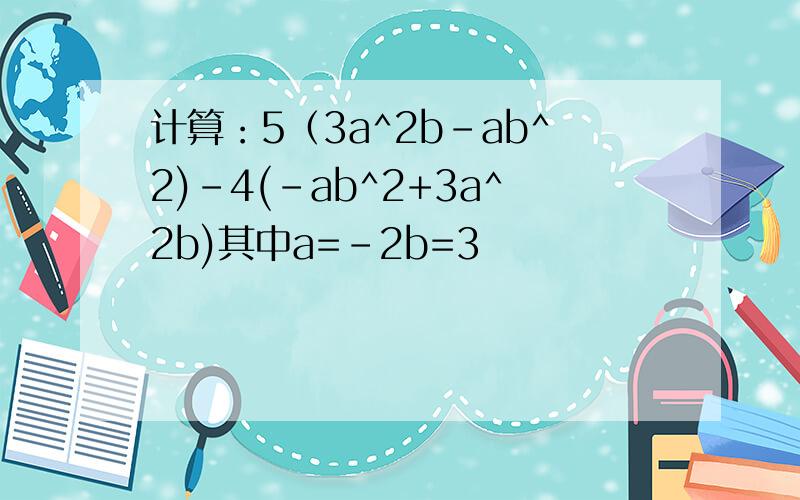 计算：5（3a^2b-ab^2)-4(-ab^2+3a^2b)其中a=-2b=3
