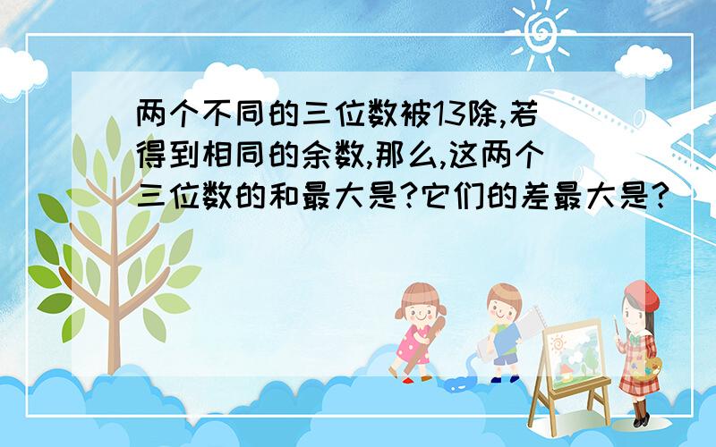 两个不同的三位数被13除,若得到相同的余数,那么,这两个三位数的和最大是?它们的差最大是?