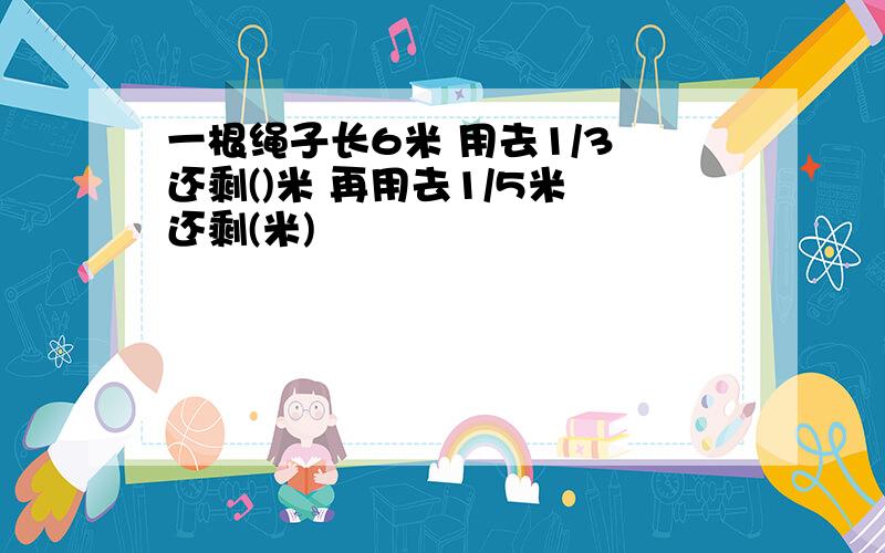 一根绳子长6米 用去1/3 还剩()米 再用去1/5米 还剩(米)