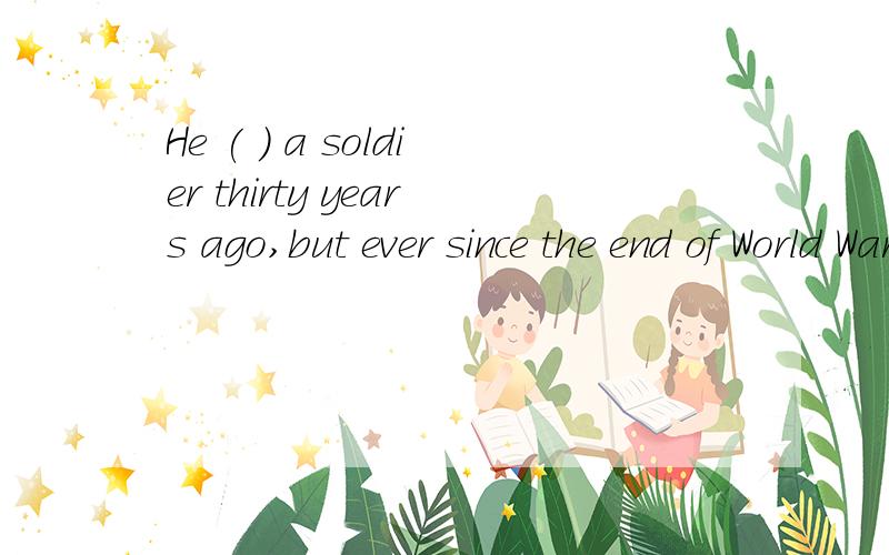 He ( ) a soldier thirty years ago,but ever since the end of World War Two,he ( ) a soldier.选项:a、was,was no longerb、was,has no longer beenc、has been,was no longerd、has been,has no longer been