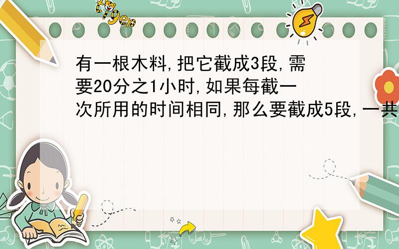 有一根木料,把它截成3段,需要20分之1小时,如果每截一次所用的时间相同,那么要截成5段,一共需要（ ）小时