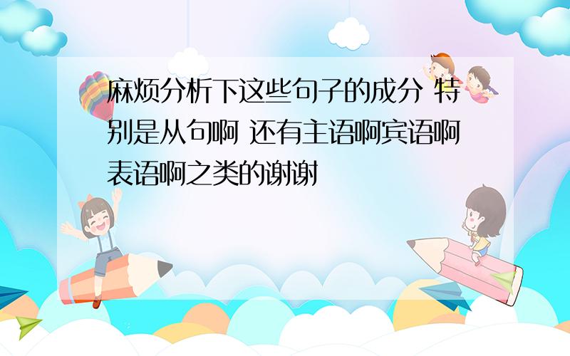 麻烦分析下这些句子的成分 特别是从句啊 还有主语啊宾语啊表语啊之类的谢谢