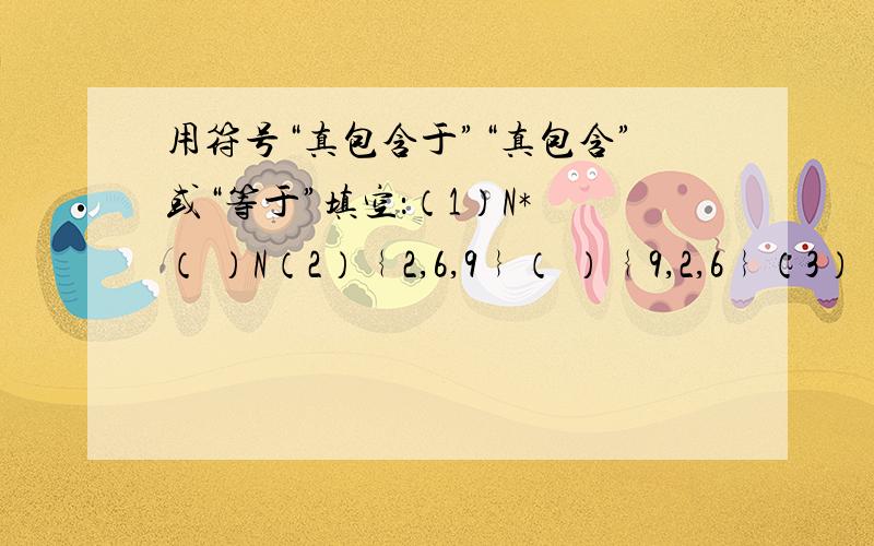 用符号“真包含于”“真包含”或“等于”填空：（1）N* （ ）N（2）﹛2,6,9﹜（ ）﹛9,2,6﹜（3）﹛-根号2,根号2﹜（ ）﹛x|x²=2﹜（4）﹛1,3,5﹜（ ）﹛3,5﹜