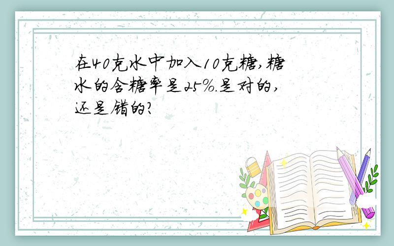 在40克水中加入10克糖,糖水的含糖率是25%.是对的,还是错的?
