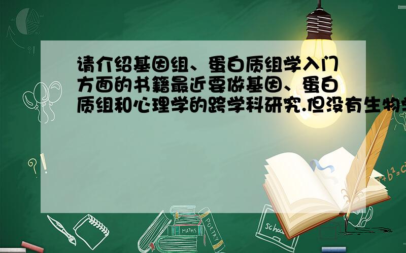 请介绍基因组、蛋白质组学入门方面的书籍最近要做基因、蛋白质组和心理学的跨学科研究.但没有生物学的背景懂得的朋友请介绍两本这方面的入门书籍,最好能够比较基础的