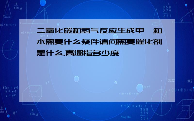 二氧化碳和氢气反应生成甲烷和水需要什么条件请问需要催化剂是什么，高温指多少度