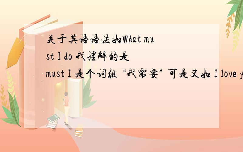 关于英语语法如What must I do 我理解的是 must I 是个词组 “我需要” 可是又如 I love you 却是 I love 这个词组 “我爱”都是主语+动词 怎么词组一点规律没有