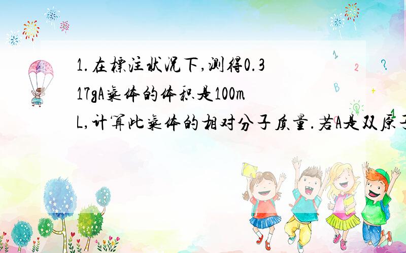 1.在标注状况下,测得0.317gA气体的体积是100mL,计算此气体的相对分子质量.若A是双原子分子,则A可能是什么气体?2.2.8g铁和足量的稀硫酸反应,(1)产生氢气的物质的量是多少?(2)反应中消耗的硫酸