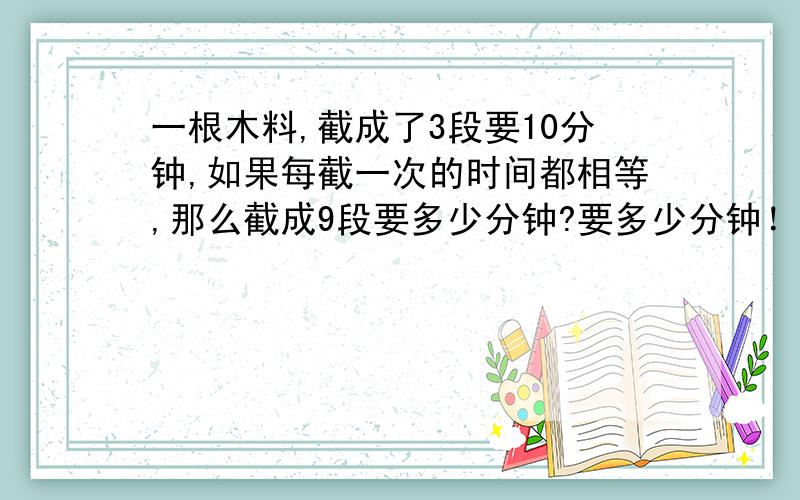 一根木料,截成了3段要10分钟,如果每截一次的时间都相等,那么截成9段要多少分钟?要多少分钟！