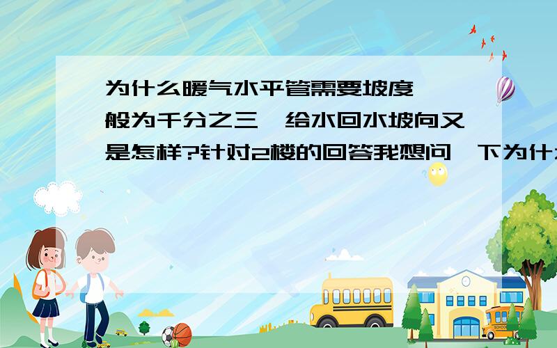 为什么暖气水平管需要坡度,一般为千分之三,给水回水坡向又是怎样?针对2楼的回答我想问一下为什么有说法说,同程水暖管是供回水为一个流向,而为何说供回水坡向不一致,不易敷设.而,异程