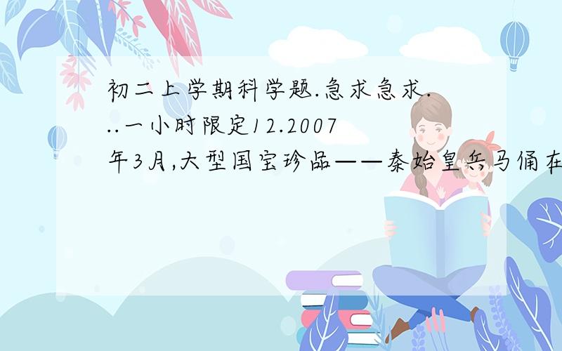 初二上学期科学题.急求急求...一小时限定12.2007年3月,大型国宝珍品——秦始皇兵马俑在浙江省博物馆展出.小红参观时发现,秦俑脚下都踏踩着一块正方形或长方形的踏板,如图16所示.为了弄清