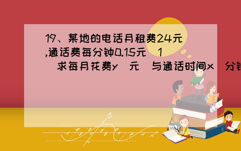 19、某地的电话月租费24元,通话费每分钟0.15元（1）求每月花费y（元）与通话时间x（分钟）之间的关系式（2）某居民某月的电话费是38.7元,求该居民该月的通话时间