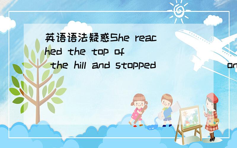 英语语法疑惑She reached the top of the hill and stopped______ on a big rock by the side of the path.A.to have rested B.to rest为什么不能选择A呢?