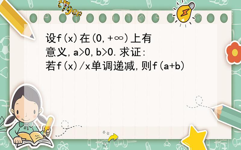 设f(x)在(0,+∞)上有意义,a>0,b>0.求证:若f(x)/x单调递减,则f(a+b)