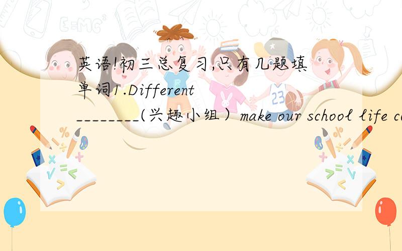 英语!初三总复习,只有几题填单词1.Different ________(兴趣小组）make our school life colourful and interesting.根据首字母填空2.What will you do to c_______ your mother's birthday?用所给词的适当形式填空3.Thousands of