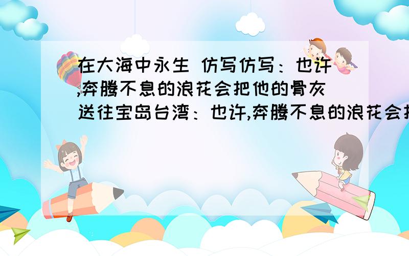 在大海中永生 仿写仿写：也许,奔腾不息的浪花会把他的骨灰送往宝岛台湾：也许,奔腾不息的浪花会把他的骨灰送往祖国的碗里海疆.说的是邓小平爷爷.最少写2个,实在不行就一个...