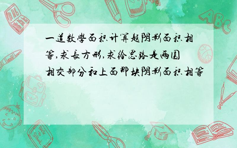 一道数学面积计算题阴影面积相等,求长方形,求给思路是两圆相交部分和上面那块阴影面积相等