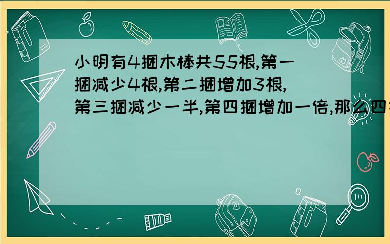 小明有4捆木棒共55根,第一捆减少4根,第二捆增加3根,第三捆减少一半,第四捆增加一倍,那么四捆木棒数量相等,这四捆木棒原来各有多少少根?