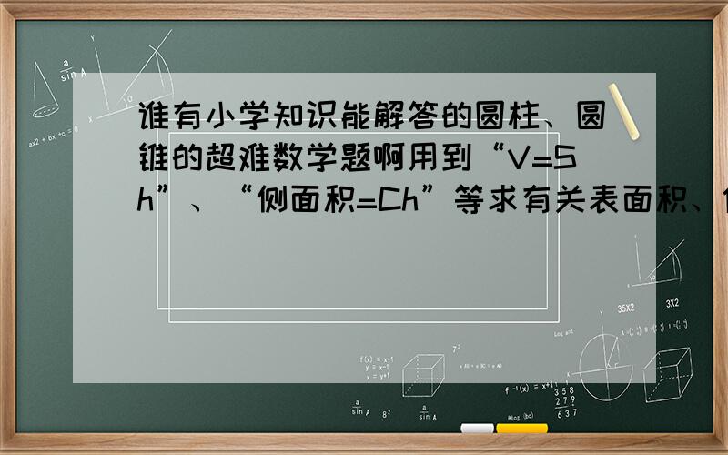 谁有小学知识能解答的圆柱、圆锥的超难数学题啊用到“V=Sh”、“侧面积=Ch”等求有关表面积、体积的超难题目（有奥数的更好）是大家出题给我~