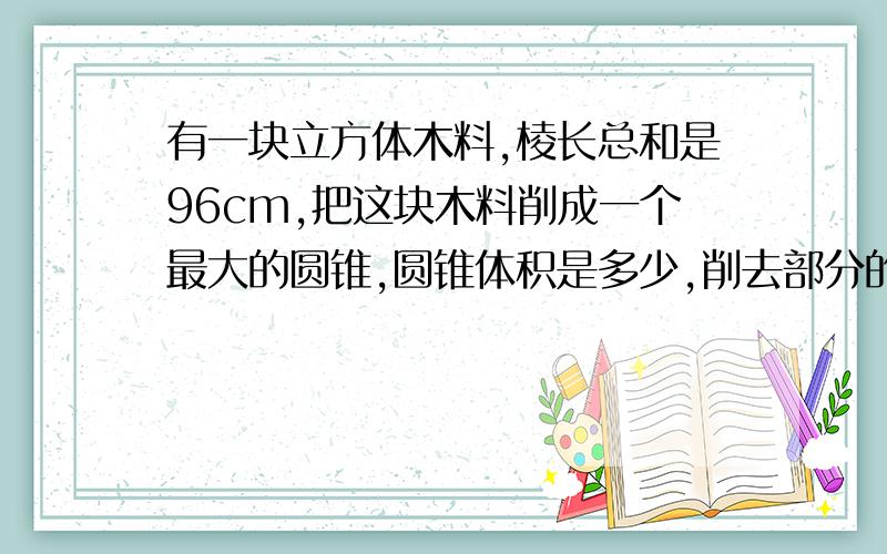 有一块立方体木料,棱长总和是96cm,把这块木料削成一个最大的圆锥,圆锥体积是多少,削去部分的体积占原木料体积的几分之几这块木料可能不是正方形 要是正方形的话我就自己算了