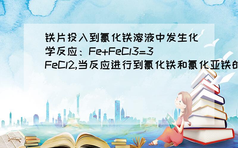 铁片投入到氯化铁溶液中发生化学反应：Fe+FeCl3=3FeCl2,当反应进行到氯化铁和氯化亚铁的质量相同时,已参加反应的氯化铁和剩余氯化铁的质量比是多少?