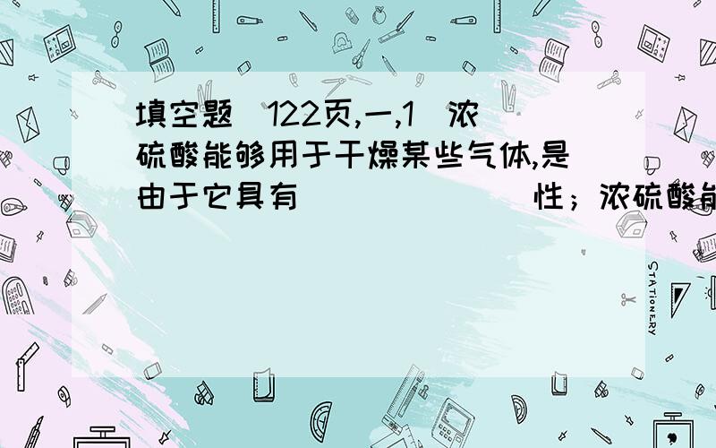 填空题（122页,一,1）浓硫酸能够用于干燥某些气体,是由于它具有_______性；浓硫酸能使纸片变黑,是由于它具有_________性；浓硫酸可以与铜反应,是由于它具有_______性.