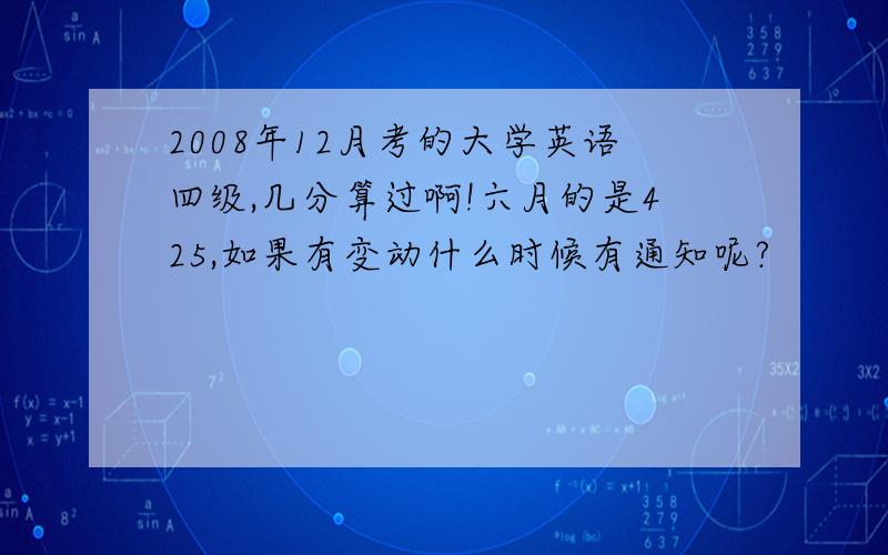 2008年12月考的大学英语四级,几分算过啊!六月的是425,如果有变动什么时候有通知呢?