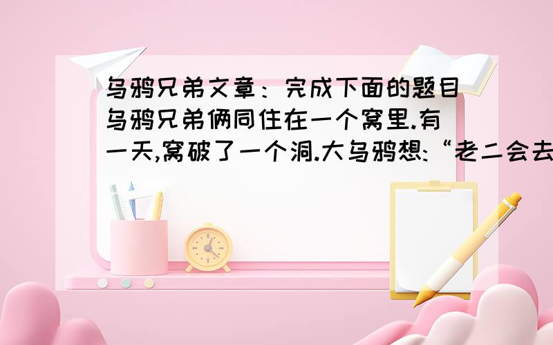 乌鸦兄弟文章：完成下面的题目乌鸦兄弟俩同住在一个窝里.有一天,窝破了一个洞.大乌鸦想:“老二会去修的.” 小乌鸦想:“老大会去修的.” 结果谁也没去修.后来洞越来越大了.大乌鸦想:“