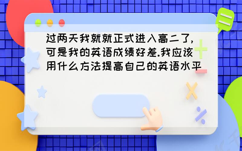 过两天我就就正式进入高二了,可是我的英语成绩好差.我应该用什么方法提高自己的英语水平