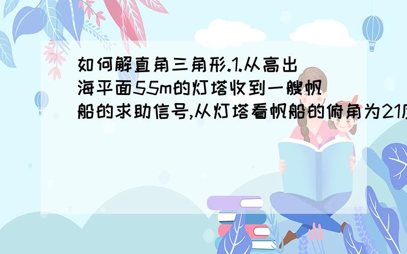 如何解直角三角形.1.从高出海平面55m的灯塔收到一艘帆船的求助信号,从灯塔看帆船的俯角为21度,帆船距灯塔有多远?（整数结果）2.如图,某飞机与空中A初探测到目标C,此时飞行高度AC=1200m,从