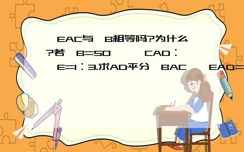 ∠EAC与∠B相等吗?为什么?若∠B=50°,∠CAD：∠E=1：3.求AD平分∠BAC,∠EAD=∠EDA∠E的度数