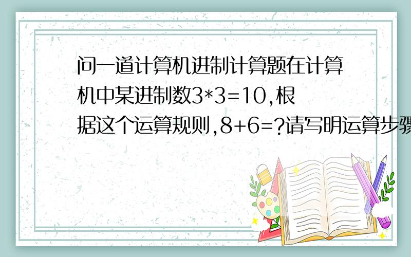 问一道计算机进制计算题在计算机中某进制数3*3=10,根据这个运算规则,8+6=?请写明运算步骤和原理,