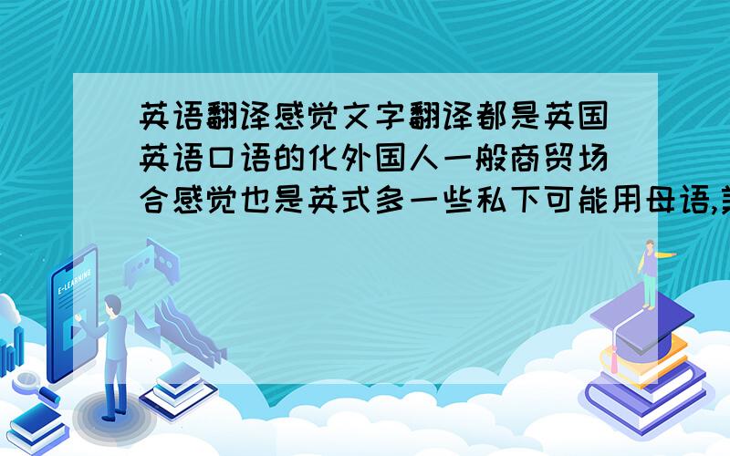 英语翻译感觉文字翻译都是英国英语口语的化外国人一般商贸场合感觉也是英式多一些私下可能用母语,美国人说美式,澳大利亚人说澳洲腔英语?