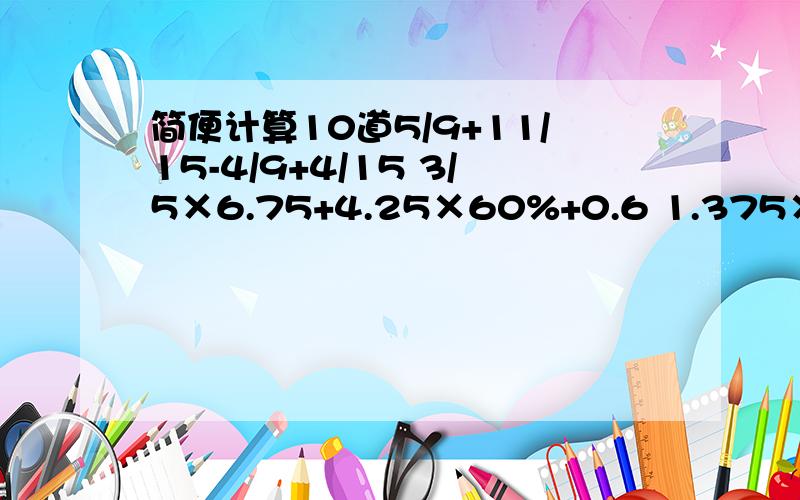 简便计算10道5/9+11/15-4/9+4/15 3/5×6.75+4.25×60%+0.6 1.375×95+4×1.375+1.375 （3/4-1/2）÷3/4 12×3/8÷12×3/8 （18-3/7）÷9/7 1又3/4-3/4×2/3 3/8+5/8×4/15 2/9+1/2÷4/5+3/8 2-6/13÷9/26-2/3