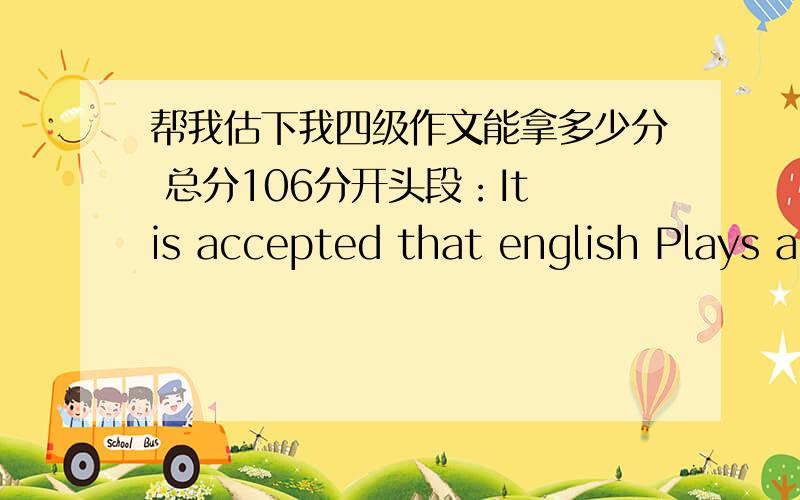 帮我估下我四级作文能拿多少分 总分106分开头段：It is accepted that english Plays a significant part for both students,and what’s more ,a lot of attention is being drawn to the spelling.However,whether spelling deserves such an a