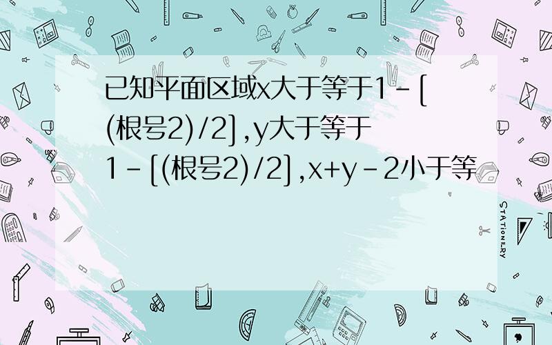 已知平面区域x大于等于1-[(根号2)/2],y大于等于1-[(根号2)/2],x+y-2小于等�