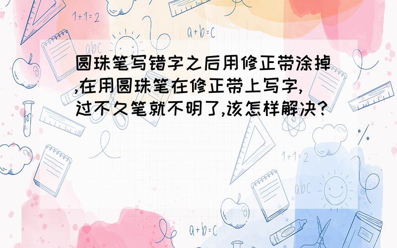 圆珠笔写错字之后用修正带涂掉,在用圆珠笔在修正带上写字,过不久笔就不明了,该怎样解决?