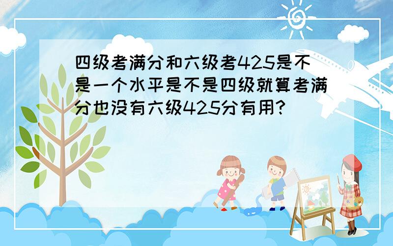 四级考满分和六级考425是不是一个水平是不是四级就算考满分也没有六级425分有用?