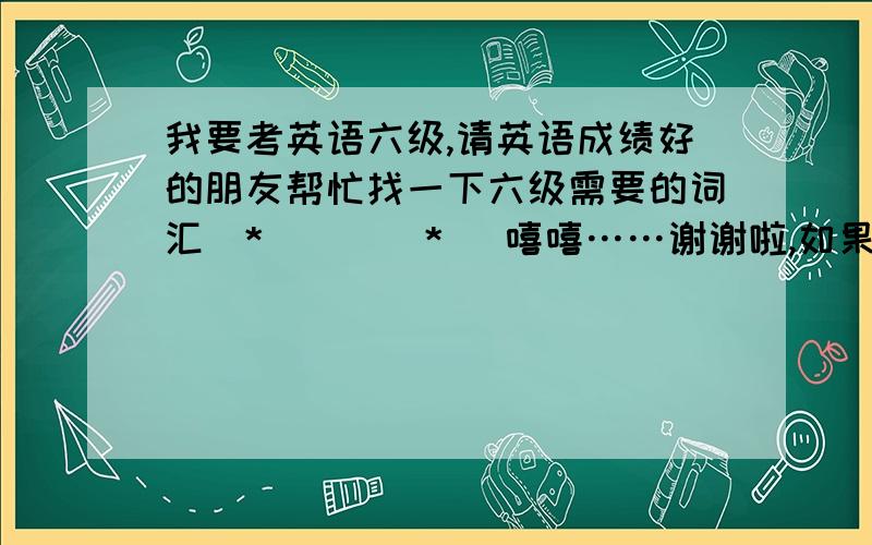 我要考英语六级,请英语成绩好的朋友帮忙找一下六级需要的词汇(*^__^*) 嘻嘻……谢谢啦,如果满意追加分哦我在线等呐！！！ 帮我找一些打包给我，我打印出来，书店的是在太多了~~~而且不